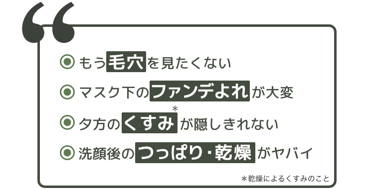 もう毛穴を見たくない　マスク下のファンデよれが大変　夕方のくすみが隠しきれない　洗顔後のつっぱり・乾燥がヤバイ